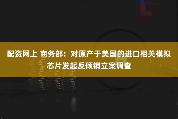 配资网上 商务部：对原产于美国的进口相关模拟芯片发起反倾销立案调查