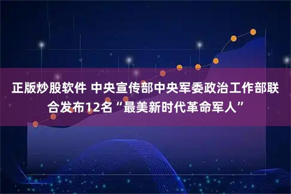 正版炒股软件 中央宣传部　中央军委政治工作部联合发布12名“最美新时代革命军人”