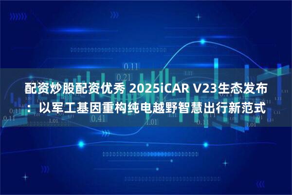 配资炒股配资优秀 2025iCAR V23生态发布：以军工基因重构纯电越野智慧出行新范式