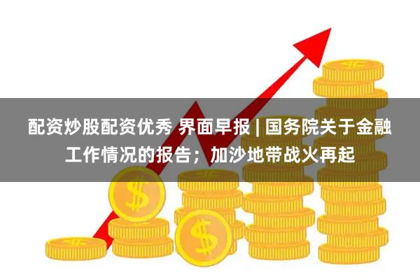 配资炒股配资优秀 界面早报 | 国务院关于金融工作情况的报告；加沙地带战火再起