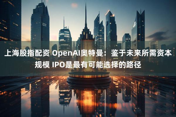 上海股指配资 OpenAI奥特曼：鉴于未来所需资本规模 IPO是最有可能选择的路径