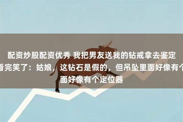 配资炒股配资优秀 我把男友送我的钻戒拿去鉴定，师傅看完笑了：姑娘，这钻石是假的，但吊坠里面好像有个定位器