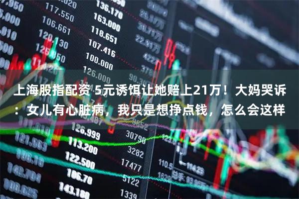 上海股指配资 5元诱饵让她赔上21万！大妈哭诉：女儿有心脏病，我只是想挣点钱，怎么会这样