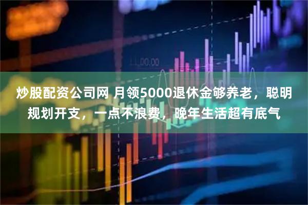 炒股配资公司网 月领5000退休金够养老，聪明规划开支，一点不浪费，晚年生活超有底气