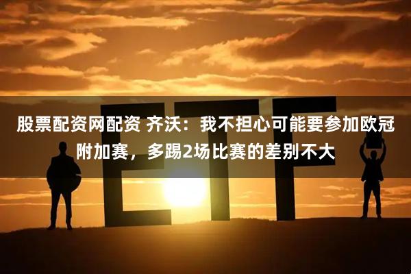 股票配资网配资 齐沃：我不担心可能要参加欧冠附加赛，多踢2场比赛的差别不大