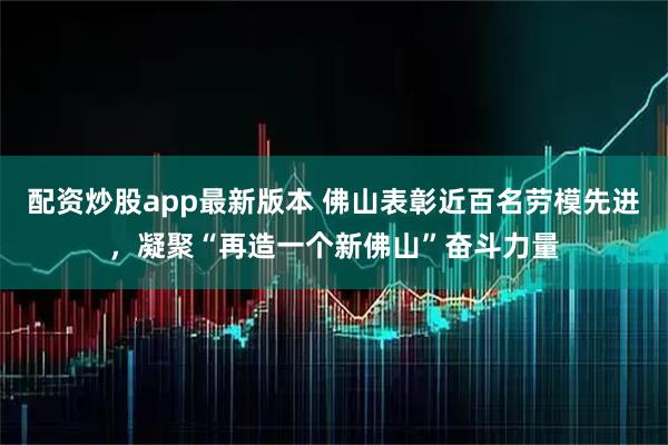 配资炒股app最新版本 佛山表彰近百名劳模先进，凝聚“再造一个新佛山”奋斗力量