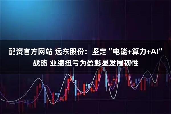配资官方网站 远东股份：坚定“电能+算力+AI”战略 业绩扭亏为盈彰显发展韧性