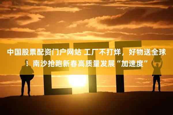 中国股票配资门户网站 工厂不打烊，好物送全球！南沙抢跑新春高质量发展“加速度”