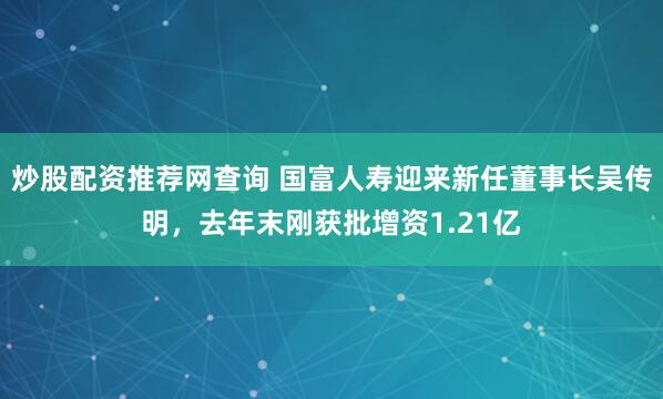 炒股配资推荐网查询 国富人寿迎来新任董事长吴传明，去年末刚获批增资1.21亿