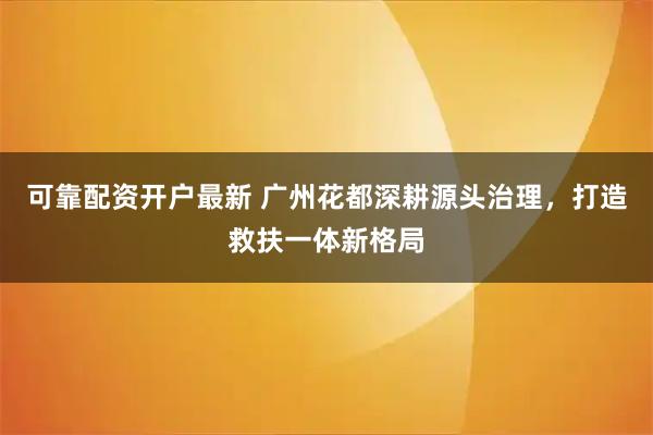 可靠配资开户最新 广州花都深耕源头治理，打造救扶一体新格局